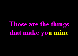 Those are the things

that make you mine