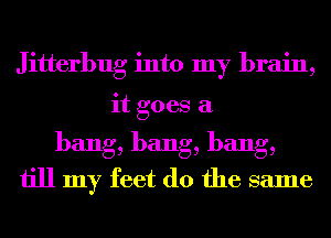 Jitterbug into my brain,
it goes a
bang, bang, bang,
till my feet (10 the same