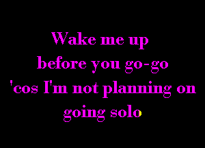 W ake me up
before you go-go
'cos I'm not planning on

going solo