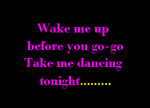 Wake me up

before you go-go

Take me dancing

tonight .........