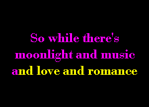 So While there's

moonlight and music
and love and romance