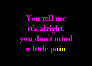 You tell me
it's alright,

you don't mind
a little pain