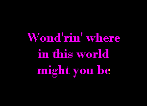 W ond'rin' where

in this world

might you be