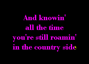 And knowin'
all the tilne
you're still roamin'

in the cmmtry side