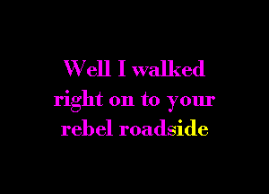 W ell I walked

right on to your

rebel roadside