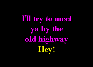 I'll try to meet
ya by the

old highway
Hey I