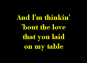 And I'm thinkin'
'bout the love
that you laid

on my table

g