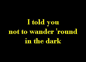 I told you

not to wander 'round

in the dark