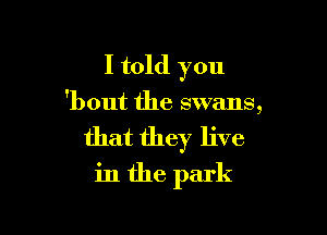 I told you

'bout the swans,

that they live

in the park