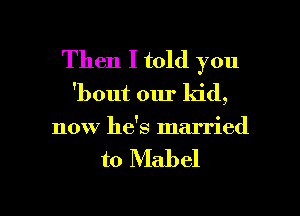 Then I told you

'bout our kid,
now he's married

to Mabel

g