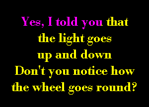 Yes, I told you that
the light goes
up and down
Don't you notice how
the Wheel goes round?