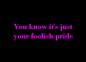 You know it's just

your foolish pride