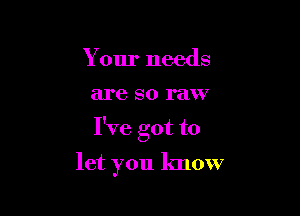 Your needs

are SO raw

I've got to

let you know