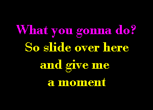 What you gonna do?
So slide over here
and give me
a moment