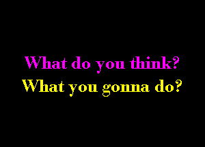 What (10 you think?

What you gonna do?