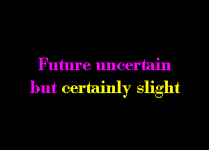 Future uncertain
but certainly slight