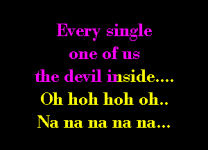 Every single
one of us
the devil inside....
Oh hoh hoh 011..

Na na na na na... l