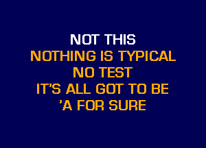 NOT THIS
NOTHING IS TYPICAL
N0 TEST

IT'S ALL GOT TO BE
'A FOR SURE