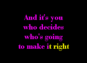 And it's you

Who decides

who's going
to make it right
