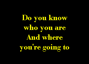 Do you know

Who you are

And Where

you're going to