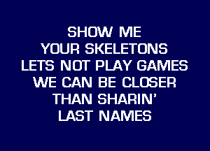 SHOW ME
YOUR SKELETONS
LETS NOT PLAY GAMES
WE CAN BE CLOSER
THAN SHARIN'
LAST NAMES
