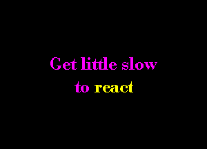 Get little slow

to react