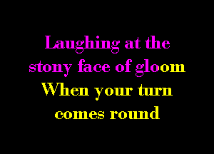 Laughing at the
stony face of gloom
When your turn
comes round