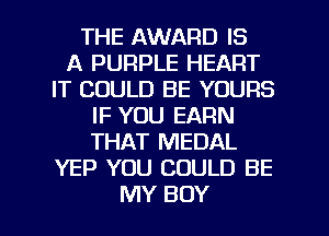 THE AWARD IS
A PURPLE HEART
IT COULD BE YOURS
IF YOU EARN
THAT MEDAL
YEP YOU COULD BE

MY BOY l