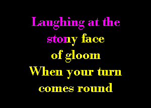 Laughing at the
stony face

of gloom
When your turn

comes round I
