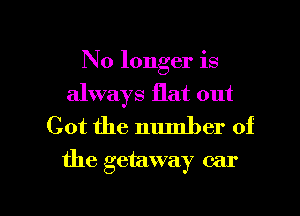 No longer is
always flat out
Got the number of

the getaway car

g