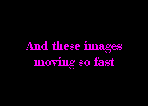 And these images

moving so fast
