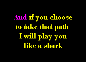 And if you choose
to take that path
I will play you
like a shark

g