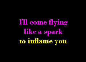 I'll come flying

like a spark
to inflame you