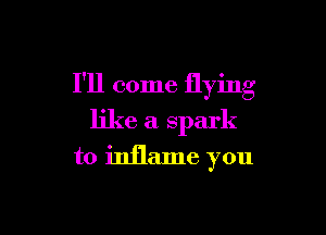 I'll come flying

like a spark
to inflame you