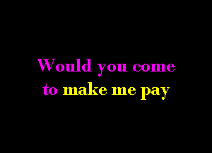 W ould you come

to make me pay