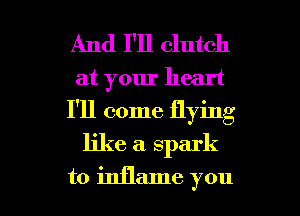 And I'll clutch

at your heart

I'll come flying

like a. spark

to inflame you I