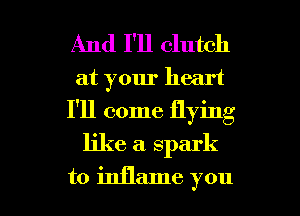 And I'll clutch

at your heart

I'll come flying

like a. spark

to inflame you I