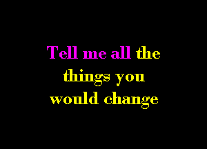 Tell me all the

things you
would change