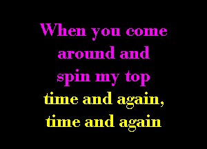 When you come
around and
spin my top

time and again,

time and again I