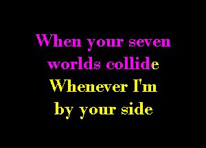 When your seven
worlds collide

Whenever I'm

by your side