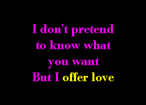 I don't pretend
to know what

you want
But I oHer love