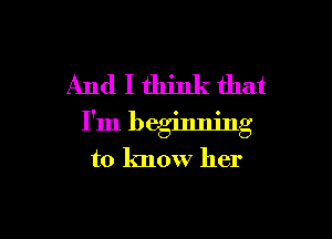And I think that

I'm beginning
to know her