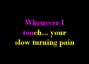 Whenever I

touch... your
slow turning pain