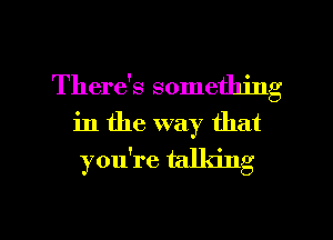 There's something
in the way that

you're talking

g