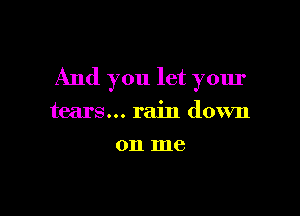 And you let your

tears... rain down
on me