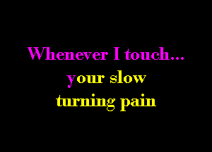 Whenever I touch...
your slow

turning pain