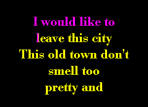 I would like to
leave this city
This old town don't

smell too

pretty and