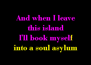 And When I leave
this island
I'll book myself

into a soul asylum