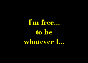 I'm free...

to be
whatever I...