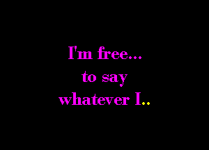 I'm free...

to say

whatever I..